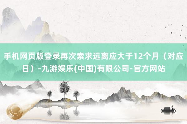 手机网页版登录再次索求远离应大于12个月（对应日）-九游娱乐(中国)有限公司-官方网站