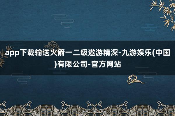 app下载输送火箭一二级遨游精深-九游娱乐(中国)有限公司-官方网站