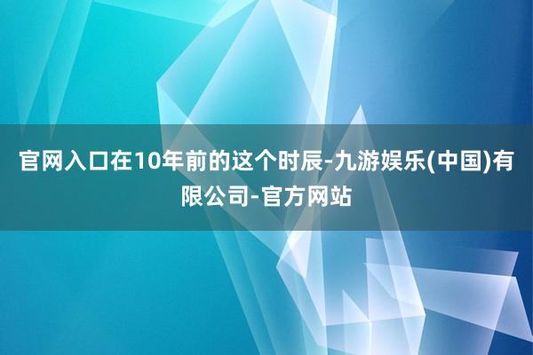 官网入口在10年前的这个时辰-九游娱乐(中国)有限公司-官方网站
