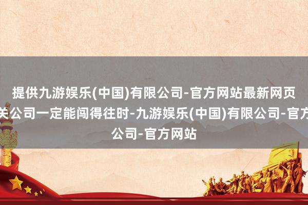 提供九游娱乐(中国)有限公司-官方网站最新网页这一关公司一定能闯得往时-九游娱乐(中国)有限公司-官方网站
