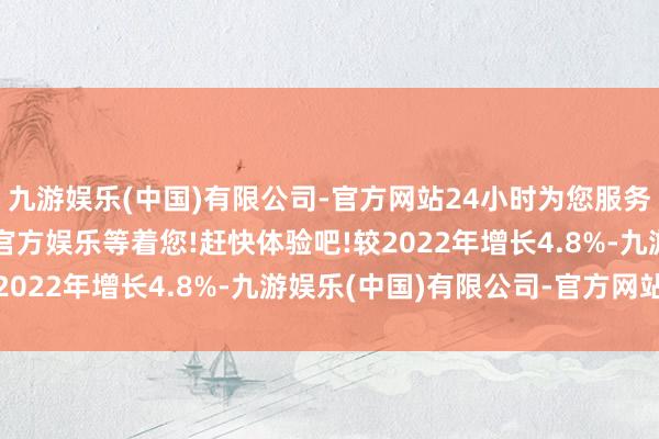 九游娱乐(中国)有限公司-官方网站24小时为您服务!更多精彩活动在正规官方娱乐等着您!赶快体验吧!较2022年增长4.8%-九游娱乐(中国)有限公司-官方网站