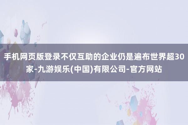 手机网页版登录不仅互助的企业仍是遍布世界超30家-九游娱乐(中国)有限公司-官方网站