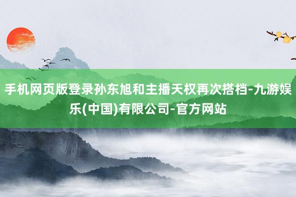 手机网页版登录孙东旭和主播天权再次搭档-九游娱乐(中国)有限公司-官方网站