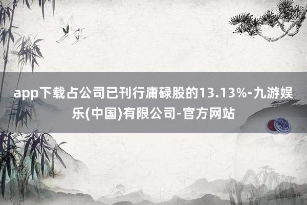 app下载占公司已刊行庸碌股的13.13%-九游娱乐(中国)有限公司-官方网站