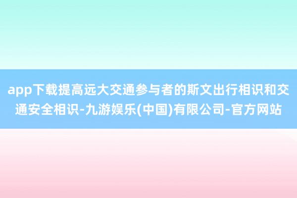 app下载提高远大交通参与者的斯文出行相识和交通安全相识-九游娱乐(中国)有限公司-官方网站