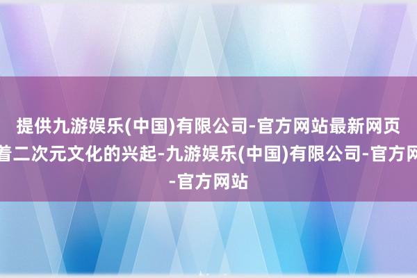 提供九游娱乐(中国)有限公司-官方网站最新网页跟着二次元文化的兴起-九游娱乐(中国)有限公司-官方网站