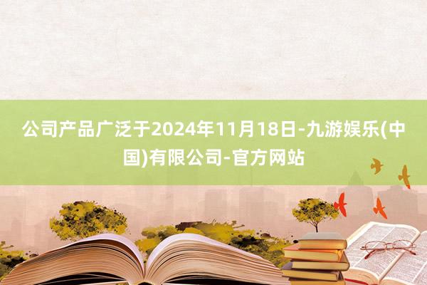 公司产品广泛于2024年11月18日-九游娱乐(中国)有限公司-官方网站