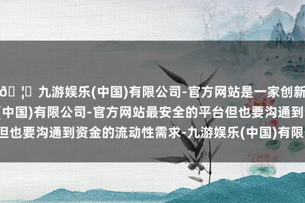 🦄九游娱乐(中国)有限公司-官方网站是一家创新的科技公司，九游娱乐(中国)有限公司-官方网站最安全的平台但也要沟通到资金的流动性需求-九游娱乐(中国)有限公司-官方网站