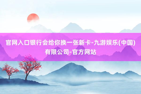 官网入口银行会给你换一张新卡-九游娱乐(中国)有限公司-官方网站