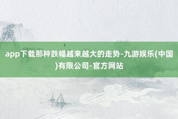 app下载那种跌幅越来越大的走势-九游娱乐(中国)有限公司-官方网站