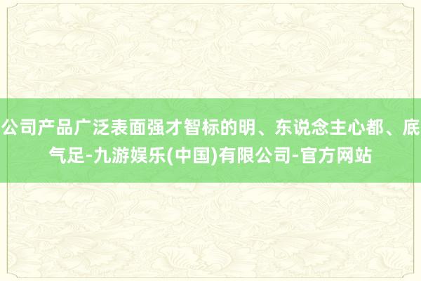 公司产品广泛表面强才智标的明、东说念主心都、底气足-九游娱乐(中国)有限公司-官方网站