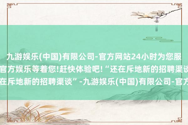 九游娱乐(中国)有限公司-官方网站24小时为您服务!更多精彩活动在正规官方娱乐等着您!赶快体验吧!“还在斥地新的招聘渠谈”-九游娱乐(中国)有限公司-官方网站