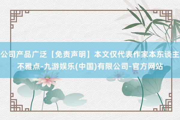 公司产品广泛【免责声明】本文仅代表作家本东谈主不雅点-九游娱乐(中国)有限公司-官方网站