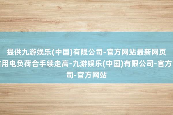 提供九游娱乐(中国)有限公司-官方网站最新网页全省用电负荷合手续走高-九游娱乐(中国)有限公司-官方网站