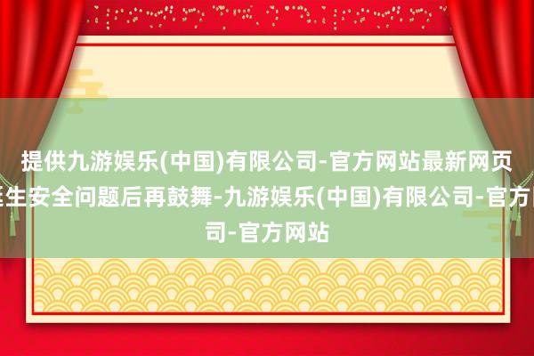 提供九游娱乐(中国)有限公司-官方网站最新网页在诞生安全问题后再鼓舞-九游娱乐(中国)有限公司-官方网站
