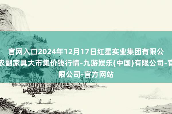 官网入口2024年12月17日红星实业集团有限公司红星农副家具大市集价钱行情-九游娱乐(中国)有限公司-官方网站