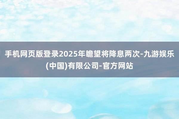 手机网页版登录2025年瞻望将降息两次-九游娱乐(中国)有限公司-官方网站