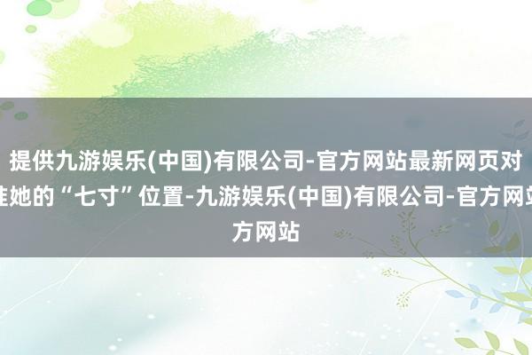 提供九游娱乐(中国)有限公司-官方网站最新网页对准她的“七寸”位置-九游娱乐(中国)有限公司-官方网站