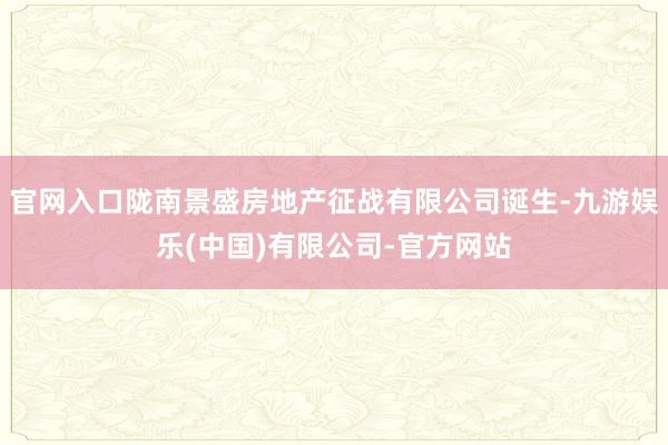官网入口陇南景盛房地产征战有限公司诞生-九游娱乐(中国)有限公司-官方网站