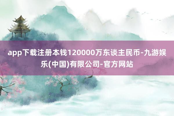 app下载注册本钱120000万东谈主民币-九游娱乐(中国)有限公司-官方网站