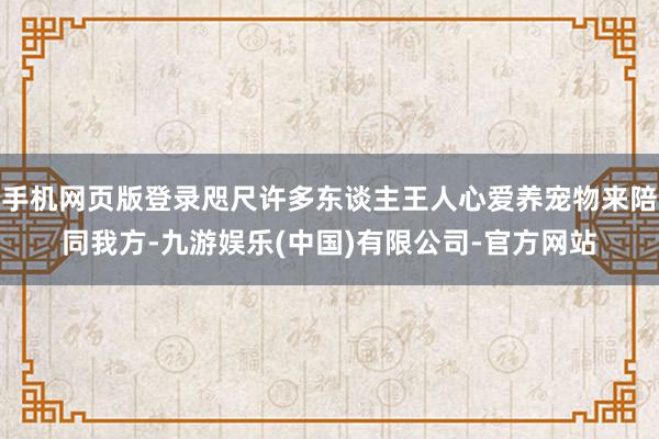 手机网页版登录咫尺许多东谈主王人心爱养宠物来陪同我方-九游娱乐(中国)有限公司-官方网站