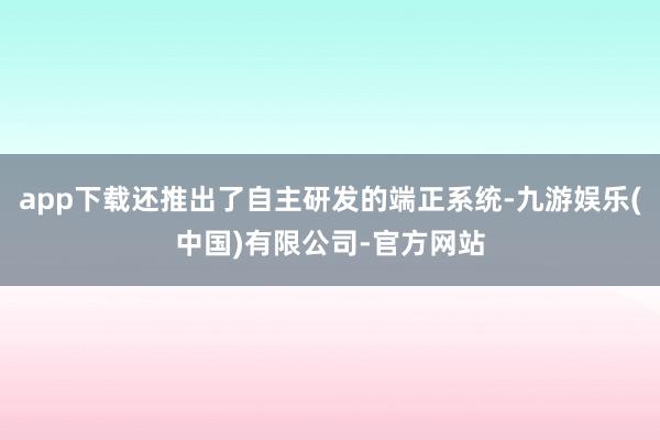 app下载还推出了自主研发的端正系统-九游娱乐(中国)有限公司-官方网站