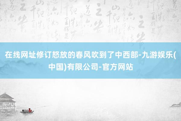 在线网址修订怒放的春风吹到了中西部-九游娱乐(中国)有限公司-官方网站