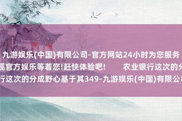 九游娱乐(中国)有限公司-官方网站24小时为您服务!更多精彩活动在正规官方娱乐等着您!赶快体验吧!        农业银行这次的分成野心基于其349-九游娱乐(中国)有限公司-官方网站