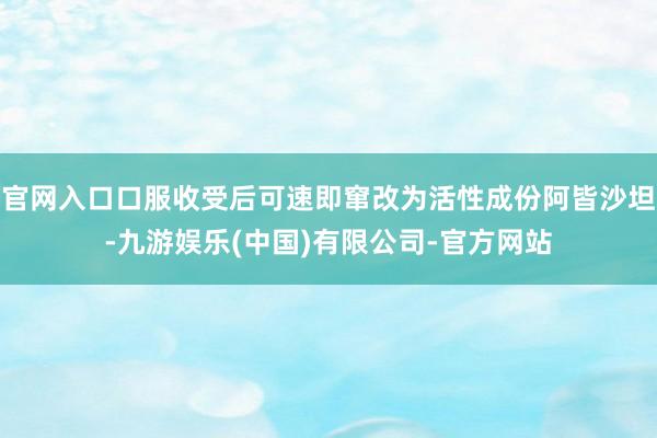 官网入口口服收受后可速即窜改为活性成份阿皆沙坦-九游娱乐(中国)有限公司-官方网站
