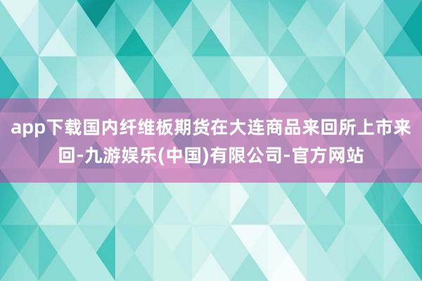 app下载国内纤维板期货在大连商品来回所上市来回-九游娱乐(中国)有限公司-官方网站