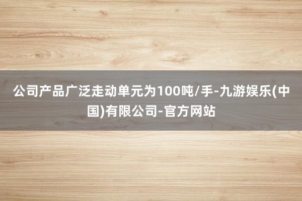 公司产品广泛走动单元为100吨/手-九游娱乐(中国)有限公司-官方网站
