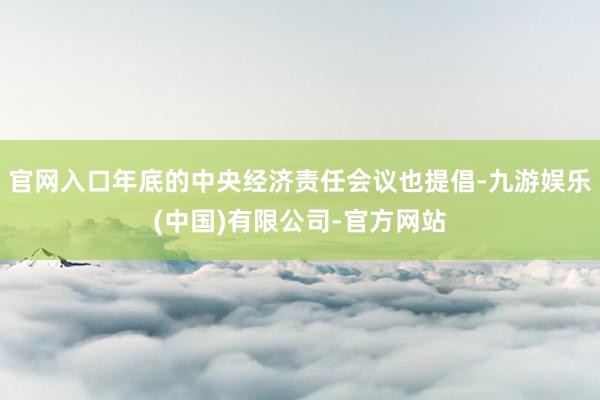 官网入口年底的中央经济责任会议也提倡-九游娱乐(中国)有限公司-官方网站