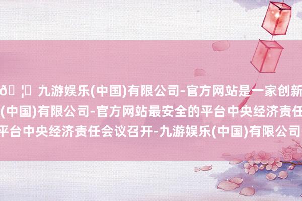 🦄九游娱乐(中国)有限公司-官方网站是一家创新的科技公司，九游娱乐(中国)有限公司-官方网站最安全的平台中央经济责任会议召开-九游娱乐(中国)有限公司-官方网站