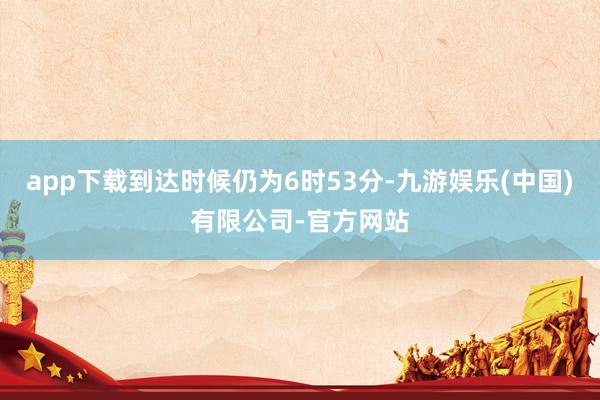 app下载到达时候仍为6时53分-九游娱乐(中国)有限公司-官方网站