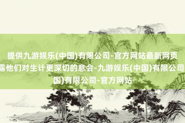 提供九游娱乐(中国)有限公司-官方网站最新网页反而流暴露他们对生计更深切的意会-九游娱乐(中国)有限公司-官方网站