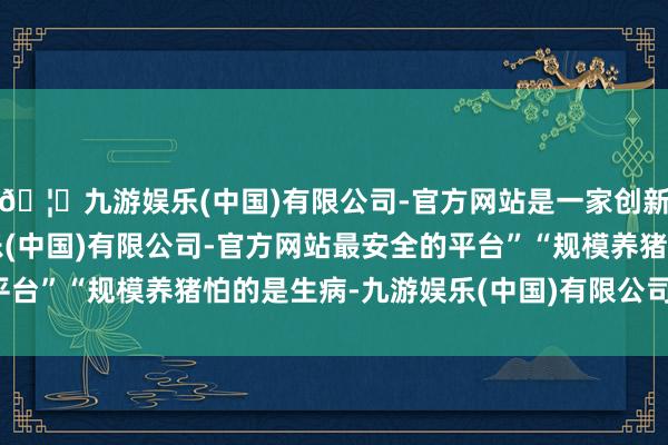 🦄九游娱乐(中国)有限公司-官方网站是一家创新的科技公司，九游娱乐(中国)有限公司-官方网站最安全的平台”“规模养猪怕的是生病-九游娱乐(中国)有限公司-官方网站