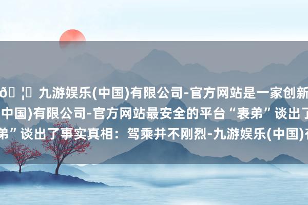 🦄九游娱乐(中国)有限公司-官方网站是一家创新的科技公司，九游娱乐(中国)有限公司-官方网站最安全的平台“表弟”谈出了事实真相：驾乘并不刚烈-九游娱乐(中国)有限公司-官方网站