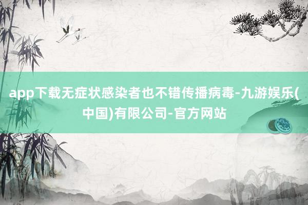 app下载无症状感染者也不错传播病毒-九游娱乐(中国)有限公司-官方网站