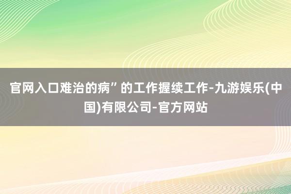 官网入口难治的病”的工作握续工作-九游娱乐(中国)有限公司-官方网站