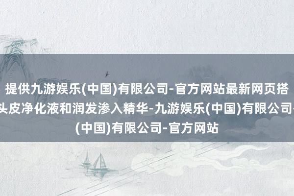 提供九游娱乐(中国)有限公司-官方网站最新网页搭配basiik头皮净化液和润发渗入精华-九游娱乐(中国)有限公司-官方网站