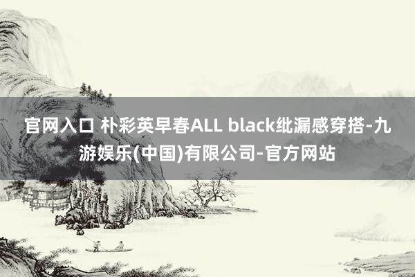 官网入口 朴彩英早春ALL black纰漏感穿搭-九游娱乐(中国)有限公司-官方网站