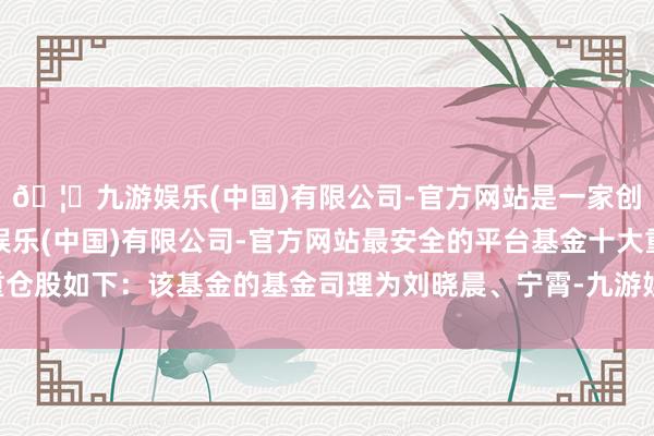 🦄九游娱乐(中国)有限公司-官方网站是一家创新的科技公司，九游娱乐(中国)有限公司-官方网站最安全的平台基金十大重仓股如下：该基金的基金司理为刘晓晨、宁霄-九游娱乐(中国)有限公司-官方网站