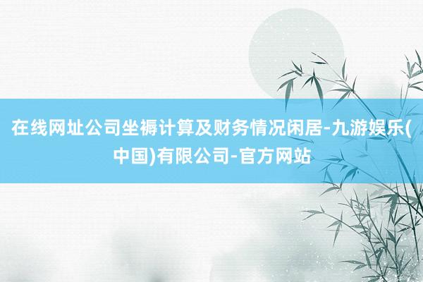 在线网址公司坐褥计算及财务情况闲居-九游娱乐(中国)有限公司-官方网站