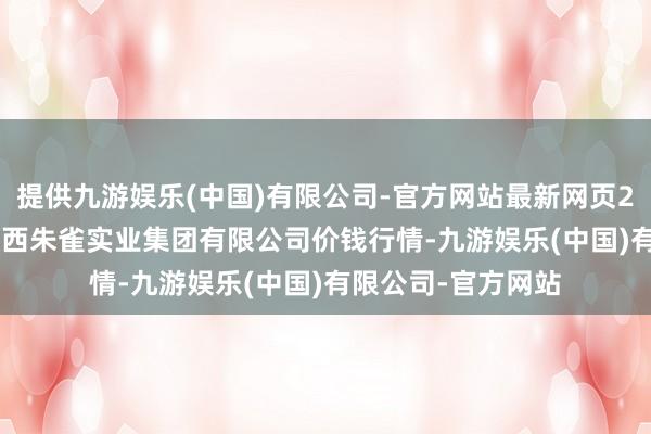 提供九游娱乐(中国)有限公司-官方网站最新网页2025年1月11日陕西朱雀实业集团有限公司价钱行情-九游娱乐(中国)有限公司-官方网站