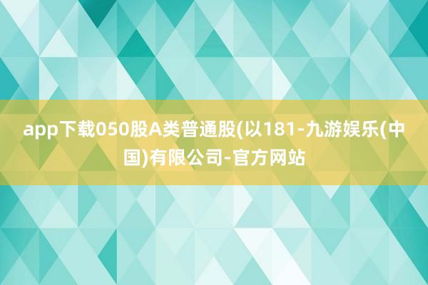 app下载050股A类普通股(以181-九游娱乐(中国)有限公司-官方网站