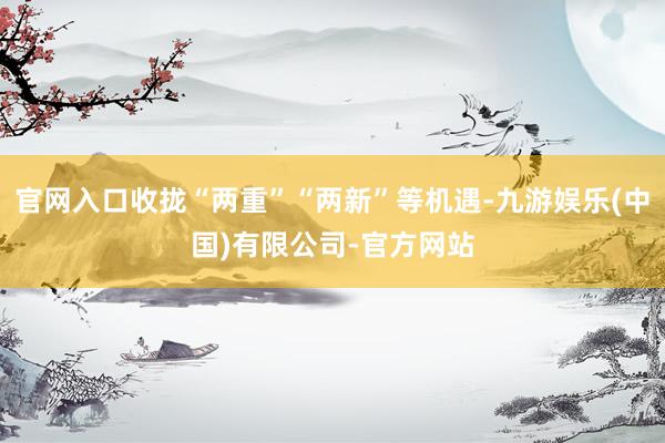 官网入口收拢“两重”“两新”等机遇-九游娱乐(中国)有限公司-官方网站