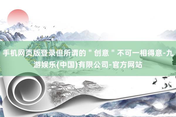 手机网页版登录但所谓的"创意"不可一相得意-九游娱乐(中国)有限公司-官方网站