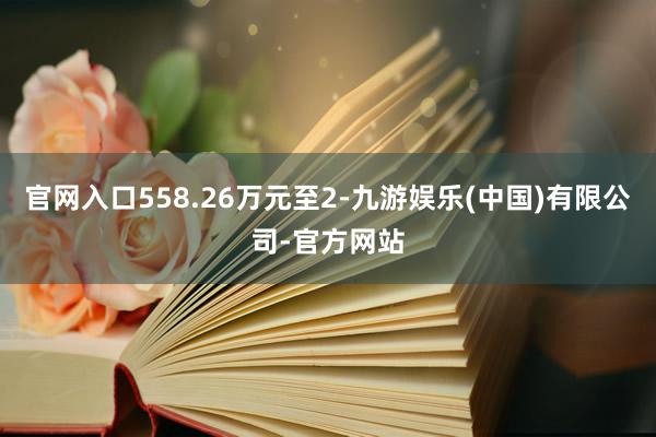 官网入口558.26万元至2-九游娱乐(中国)有限公司-官方网站