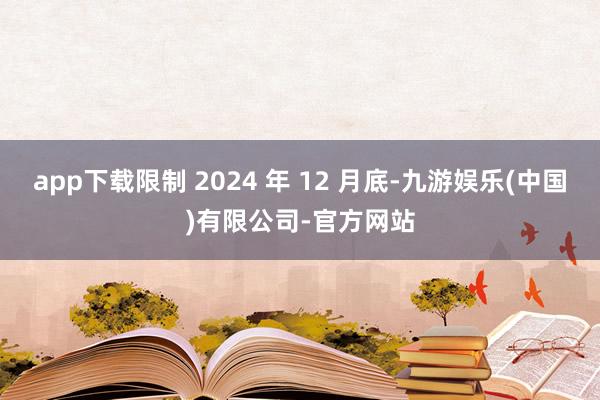 app下载限制 2024 年 12 月底-九游娱乐(中国)有限公司-官方网站