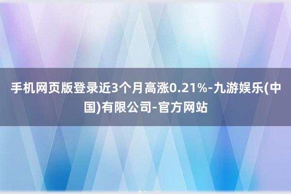 手机网页版登录近3个月高涨0.21%-九游娱乐(中国)有限公司-官方网站